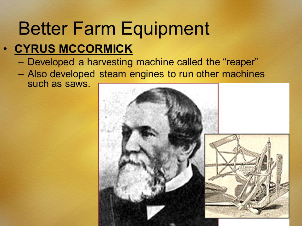 Better Farm Equipment CYRUS MCCORMICK –Developed a harvesting machine called the reaper –Also developed steam engines to run other machines such as saws.
