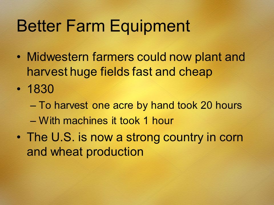 Better Farm Equipment Midwestern farmers could now plant and harvest huge fields fast and cheap 1830 –To harvest one acre by hand took 20 hours –With machines it took 1 hour The U.S.