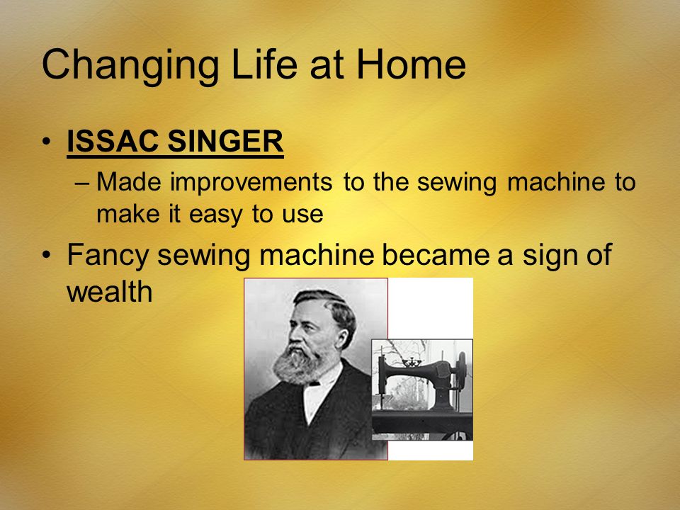 Changing Life at Home ISSAC SINGER –Made improvements to the sewing machine to make it easy to use Fancy sewing machine became a sign of wealth