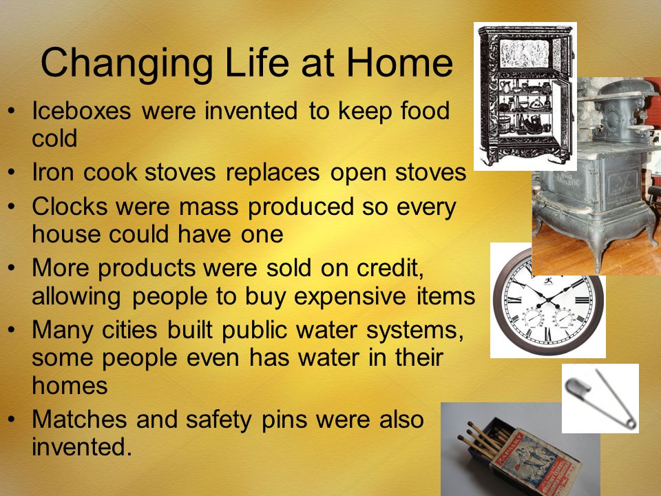 Changing Life at Home Iceboxes were invented to keep food cold Iron cook stoves replaces open stoves Clocks were mass produced so every house could have one More products were sold on credit, allowing people to buy expensive items Many cities built public water systems, some people even has water in their homes Matches and safety pins were also invented.