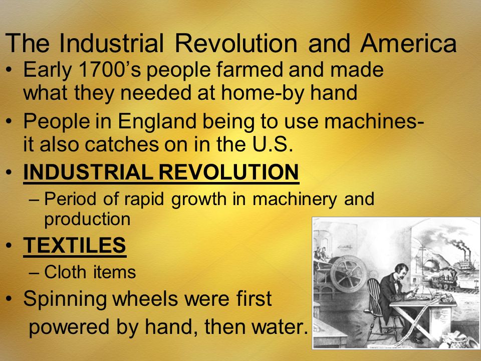The Industrial Revolution and America Early 1700’s people farmed and made what they needed at home-by hand People in England being to use machines- it also catches on in the U.S.