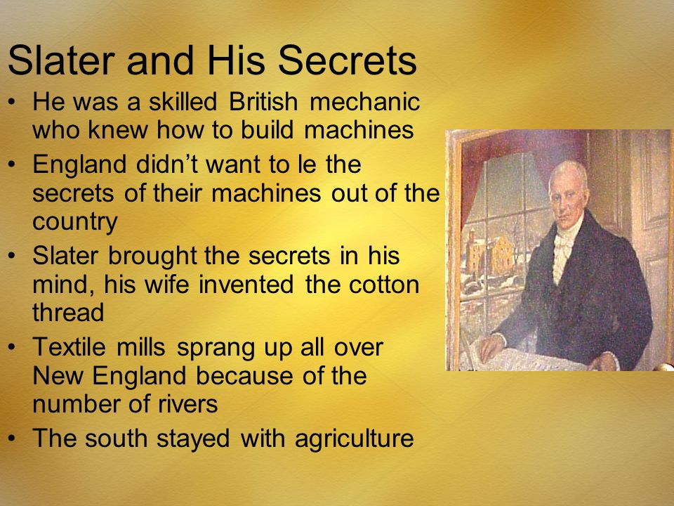 Slater and His Secrets He was a skilled British mechanic who knew how to build machines England didn’t want to le the secrets of their machines out of the country Slater brought the secrets in his mind, his wife invented the cotton thread Textile mills sprang up all over New England because of the number of rivers The south stayed with agriculture