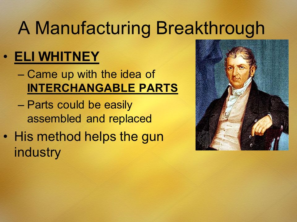 A Manufacturing Breakthrough ELI WHITNEY –Came up with the idea of INTERCHANGABLE PARTS –Parts could be easily assembled and replaced His method helps the gun industry