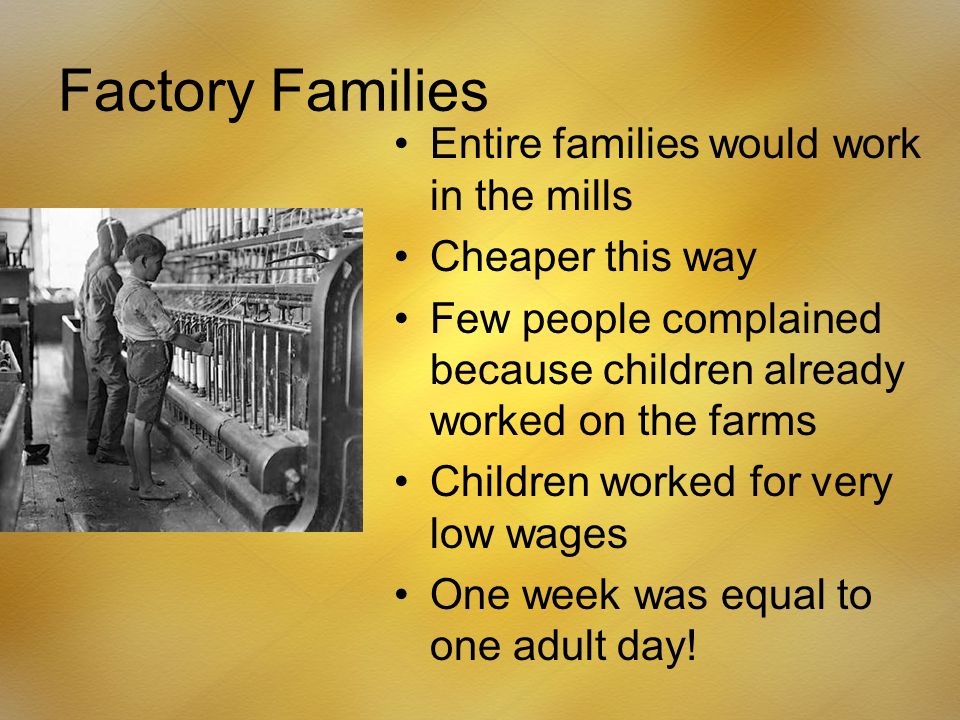 Factory Families Entire families would work in the mills Cheaper this way Few people complained because children already worked on the farms Children worked for very low wages One week was equal to one adult day!