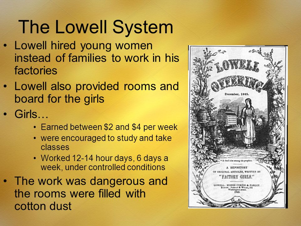 The Lowell System Lowell hired young women instead of families to work in his factories Lowell also provided rooms and board for the girls Girls… Earned between $2 and $4 per week were encouraged to study and take classes Worked hour days, 6 days a week, under controlled conditions The work was dangerous and the rooms were filled with cotton dust