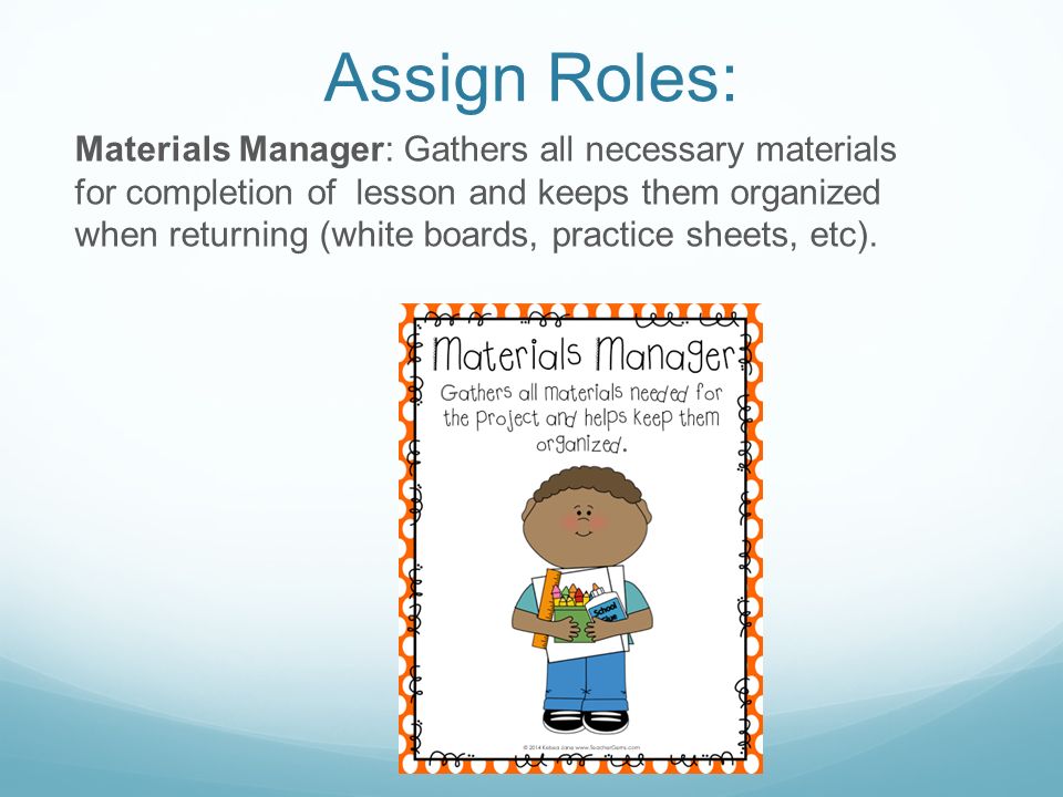 Assign Roles: Materials Manager: Gathers all necessary materials for completion of lesson and keeps them organized when returning (white boards, practice sheets, etc).