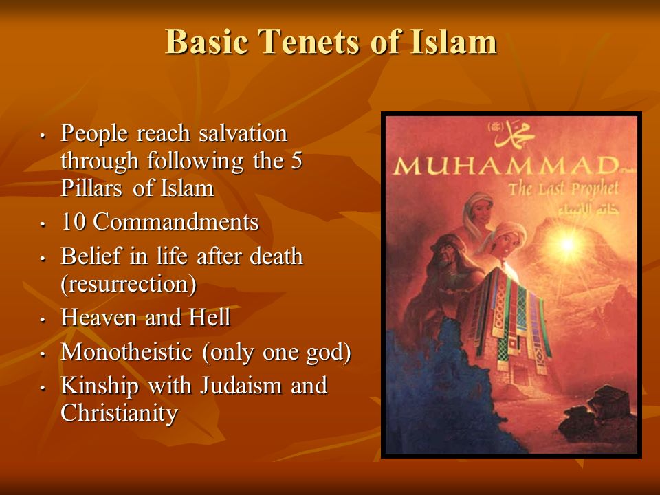 Basic Tenets of Islam People reach salvation through following the 5 Pillars of Islam People reach salvation through following the 5 Pillars of Islam 10 Commandments 10 Commandments Belief in life after death (resurrection) Belief in life after death (resurrection) Heaven and Hell Heaven and Hell Monotheistic (only one god) Monotheistic (only one god) Kinship with Judaism and Christianity Kinship with Judaism and Christianity