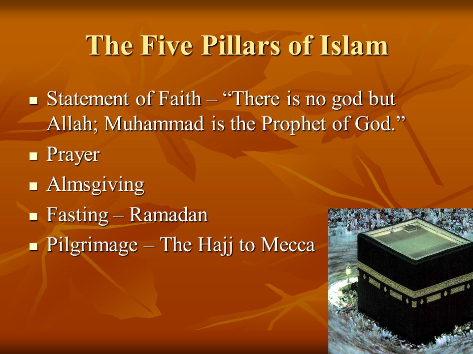 The Five Pillars of Islam Statement of Faith – There is no god but Allah; Muhammad is the Prophet of God. Statement of Faith – There is no god but Allah; Muhammad is the Prophet of God. Prayer Prayer Almsgiving Almsgiving Fasting – Ramadan Fasting – Ramadan Pilgrimage – The Hajj to Mecca Pilgrimage – The Hajj to Mecca