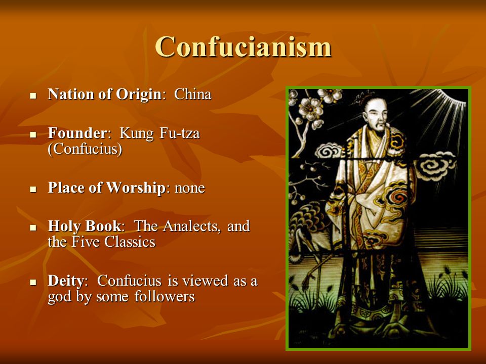 Confucianism Nation of Origin: China Nation of Origin: China Founder: Kung Fu-tza (Confucius) Founder: Kung Fu-tza (Confucius) Place of Worship: none Place of Worship: none Holy Book: The Analects, and the Five Classics Holy Book: The Analects, and the Five Classics Deity: Confucius is viewed as a god by some followers Deity: Confucius is viewed as a god by some followers