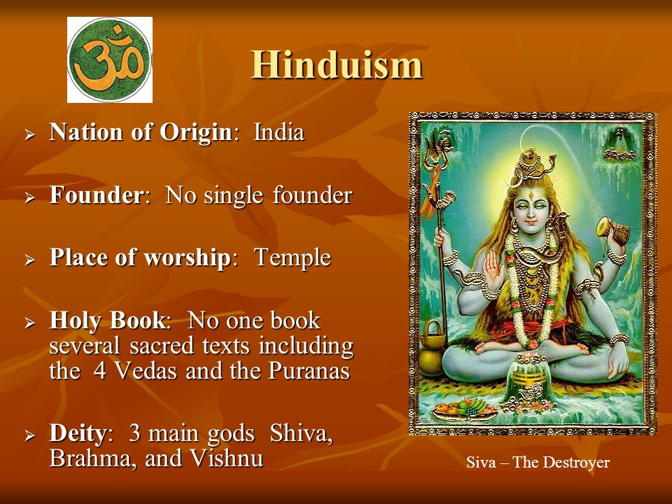 Hinduism  Nation of Origin: India  Founder: No single founder  Place of worship: Temple  Holy Book: No one book several sacred texts including the 4 Vedas and the Puranas  Deity: 3 main gods Shiva, Brahma, and Vishnu Siva – The Destroyer