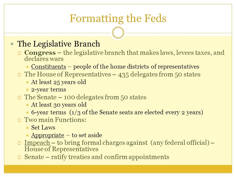 Formatting the Feds The Legislative Branch  Congress – the legislative branch that makes laws, levees taxes, and declares wars  Constituents – people of the home districts of representatives  The House of Representatives – 435 delegates from 50 states  At least 25 years old  2-year terms  The Senate – 100 delegates from 50 states  At least 30 years old  6-year terms (1/3 of the Senate seats are elected every 2 years)  Two main Functions:  Set Laws  Appropriate – to set aside  Impeach – to bring formal charges against (any federal official) – House of Representatives  Senate – ratify treaties and confirm appointments