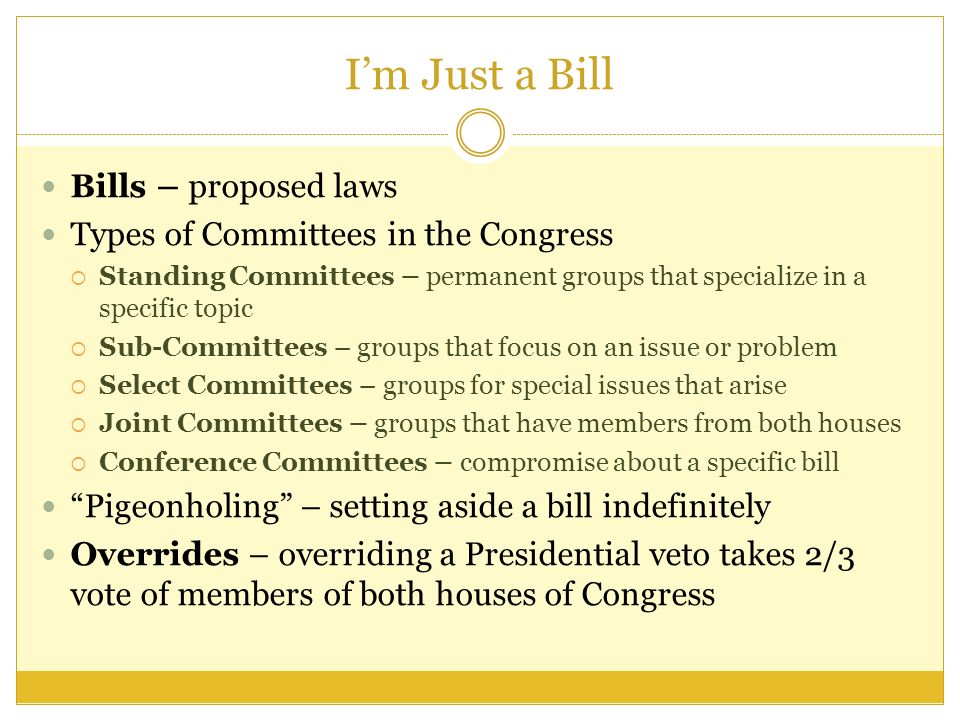I’m Just a Bill Bills – proposed laws Types of Committees in the Congress  Standing Committees – permanent groups that specialize in a specific topic  Sub-Committees – groups that focus on an issue or problem  Select Committees – groups for special issues that arise  Joint Committees – groups that have members from both houses  Conference Committees – compromise about a specific bill Pigeonholing – setting aside a bill indefinitely Overrides – overriding a Presidential veto takes 2/3 vote of members of both houses of Congress