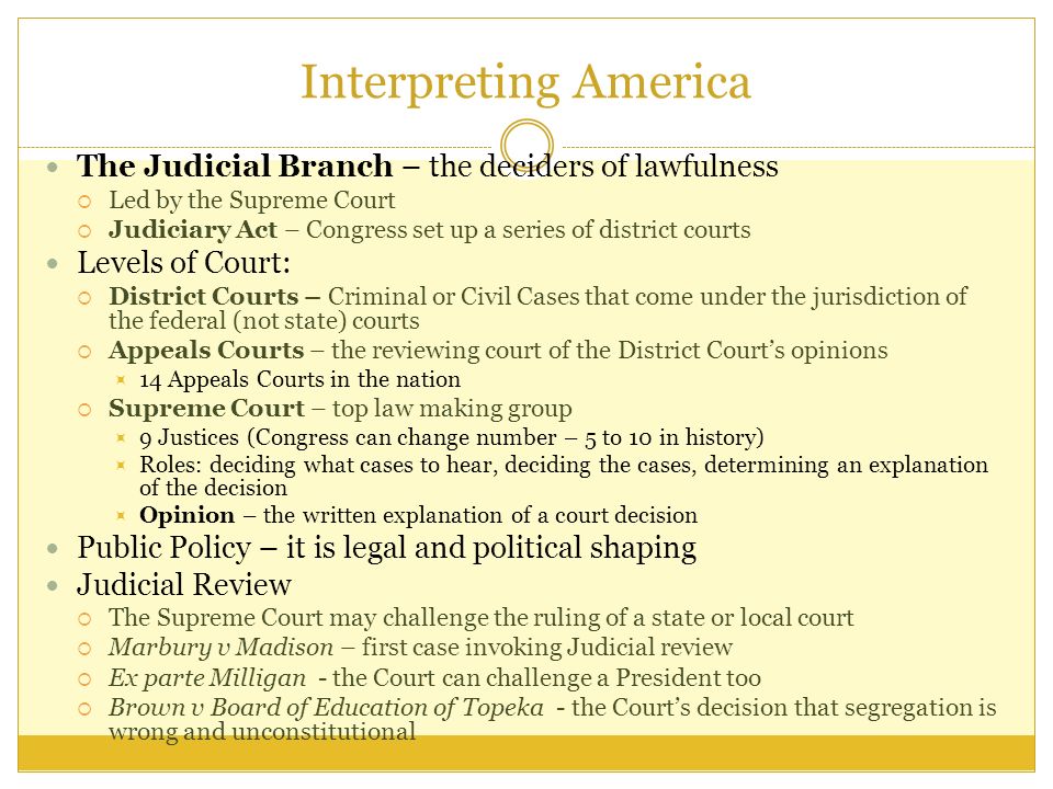Interpreting America The Judicial Branch – the deciders of lawfulness  Led by the Supreme Court  Judiciary Act – Congress set up a series of district courts Levels of Court:  District Courts – Criminal or Civil Cases that come under the jurisdiction of the federal (not state) courts  Appeals Courts – the reviewing court of the District Court’s opinions  14 Appeals Courts in the nation  Supreme Court – top law making group  9 Justices (Congress can change number – 5 to 10 in history)  Roles: deciding what cases to hear, deciding the cases, determining an explanation of the decision  Opinion – the written explanation of a court decision Public Policy – it is legal and political shaping Judicial Review  The Supreme Court may challenge the ruling of a state or local court  Marbury v Madison – first case invoking Judicial review  Ex parte Milligan - the Court can challenge a President too  Brown v Board of Education of Topeka - the Court’s decision that segregation is wrong and unconstitutional