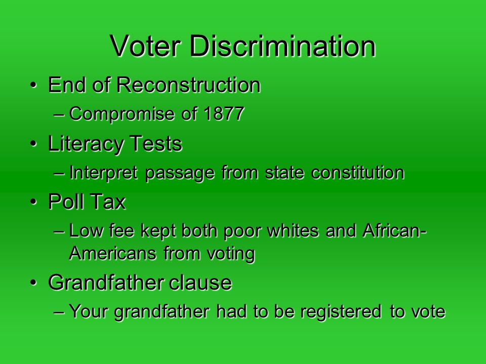 Voter Discrimination End of ReconstructionEnd of Reconstruction –Compromise of 1877 Literacy TestsLiteracy Tests –Interpret passage from state constitution Poll TaxPoll Tax –Low fee kept both poor whites and African- Americans from voting Grandfather clauseGrandfather clause –Your grandfather had to be registered to vote