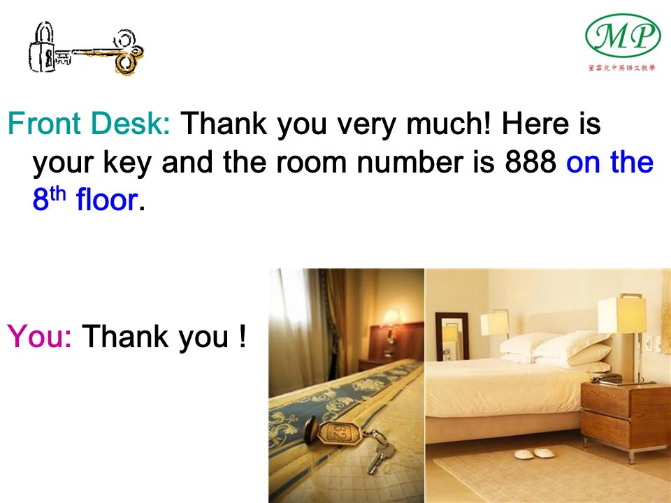 Front Desk: Thank you very much. Here is your key and the room number is 888 on the 8 th floor.