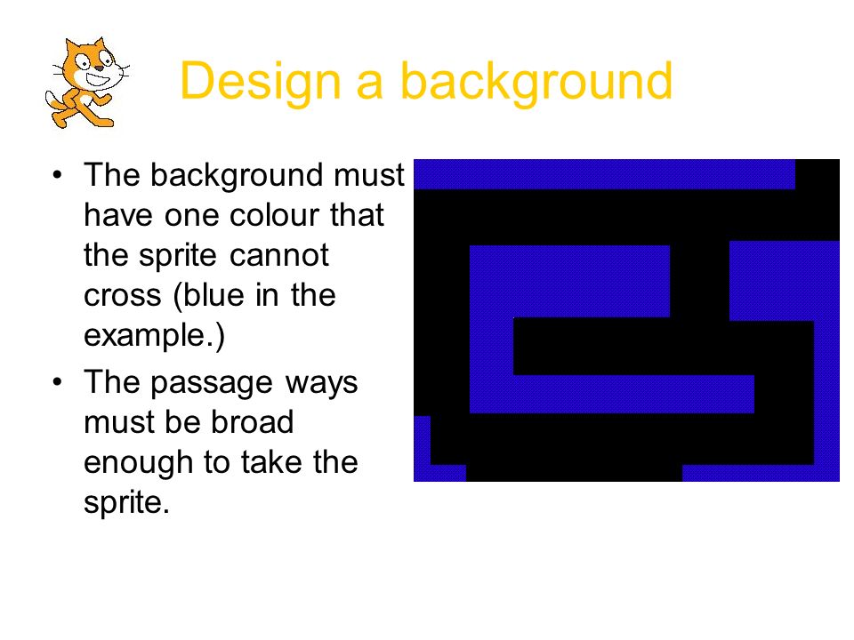 Design a background The background must have one colour that the sprite cannot cross (blue in the example.) The passage ways must be broad enough to take the sprite.