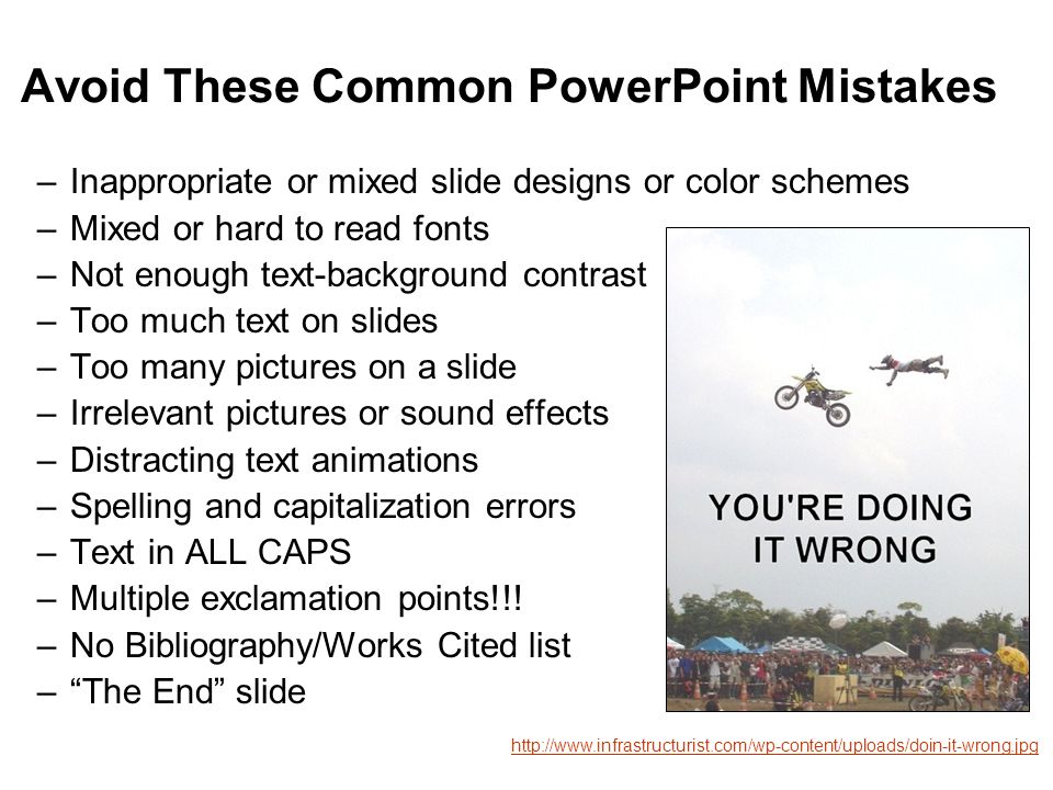 Avoid These Common PowerPoint Mistakes –Inappropriate or mixed slide designs or color schemes –Mixed or hard to read fonts –Not enough text-background contrast –Too much text on slides –Too many pictures on a slide –Irrelevant pictures or sound effects –Distracting text animations –Spelling and capitalization errors –Text in ALL CAPS –Multiple exclamation points!!.