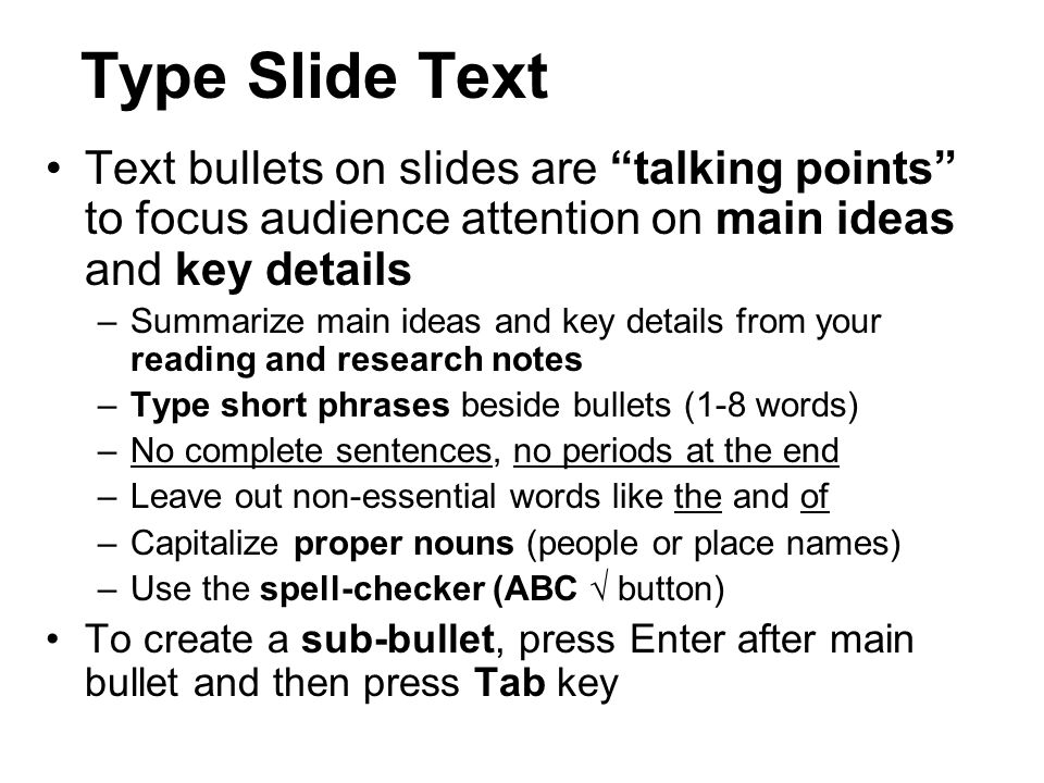 Type Slide Text Text bullets on slides are talking points to focus audience attention on main ideas and key details –Summarize main ideas and key details from your reading and research notes –Type short phrases beside bullets (1-8 words) –No complete sentences, no periods at the end –Leave out non-essential words like the and of –Capitalize proper nouns (people or place names) –Use the spell-checker (ABC √ button) To create a sub-bullet, press Enter after main bullet and then press Tab key