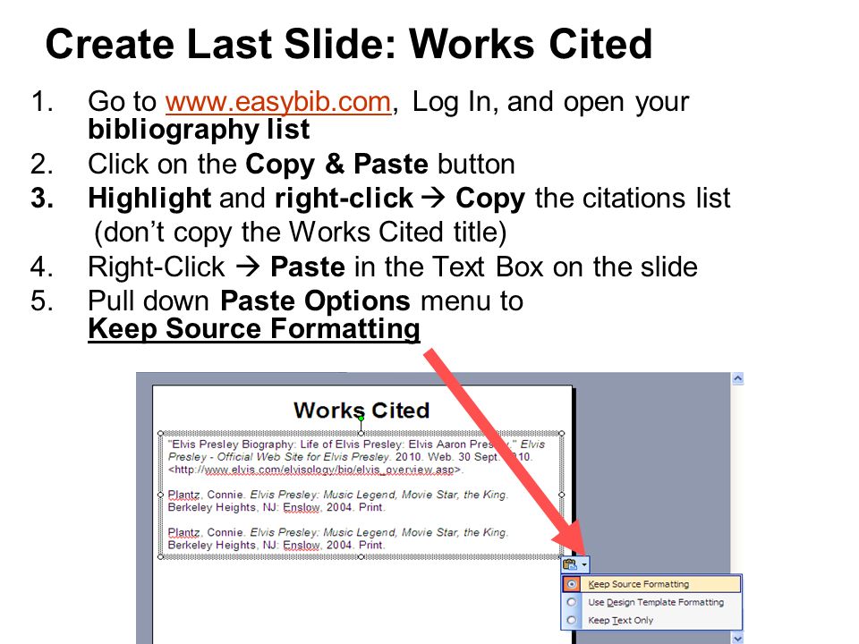 Create Last Slide: Works Cited 1.Go to   Log In, and open your bibliography listwww.easybib.com 2.Click on the Copy & Paste button 3.Highlight and right-click  Copy the citations list (don’t copy the Works Cited title) 4.Right-Click  Paste in the Text Box on the slide 5.Pull down Paste Options menu to Keep Source Formatting