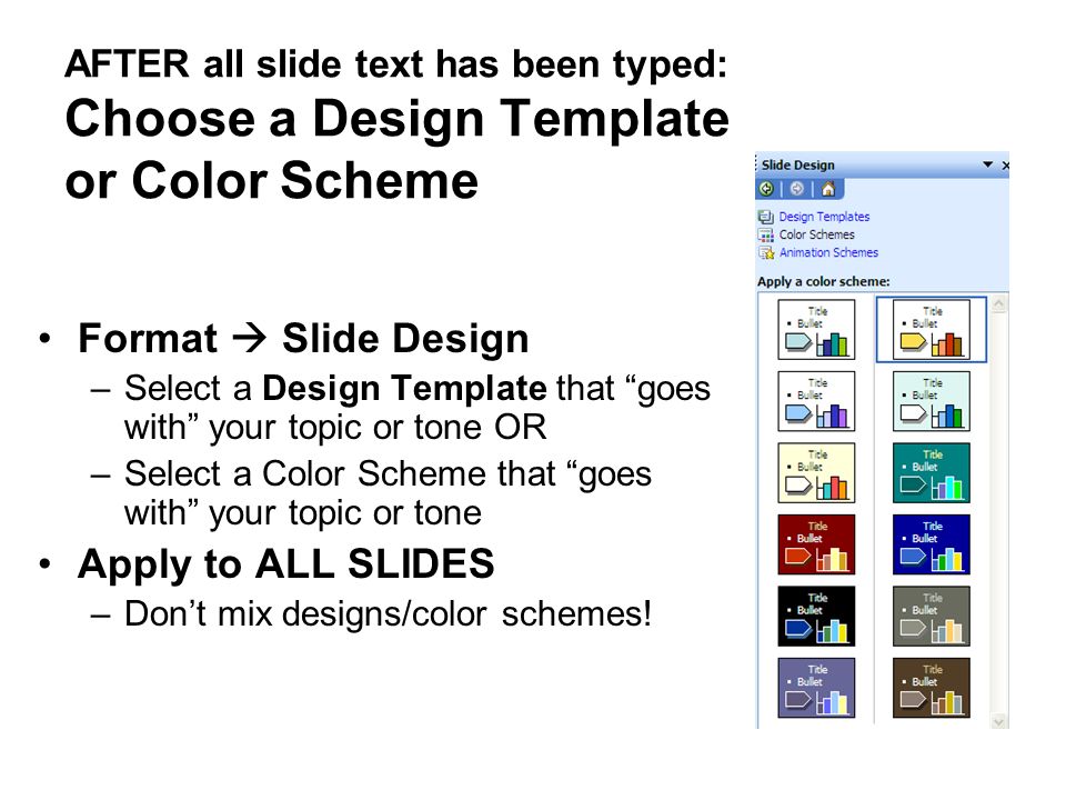 AFTER all slide text has been typed: Choose a Design Template or Color Scheme Format  Slide Design –Select a Design Template that goes with your topic or tone OR –Select a Color Scheme that goes with your topic or tone Apply to ALL SLIDES –Don’t mix designs/color schemes!