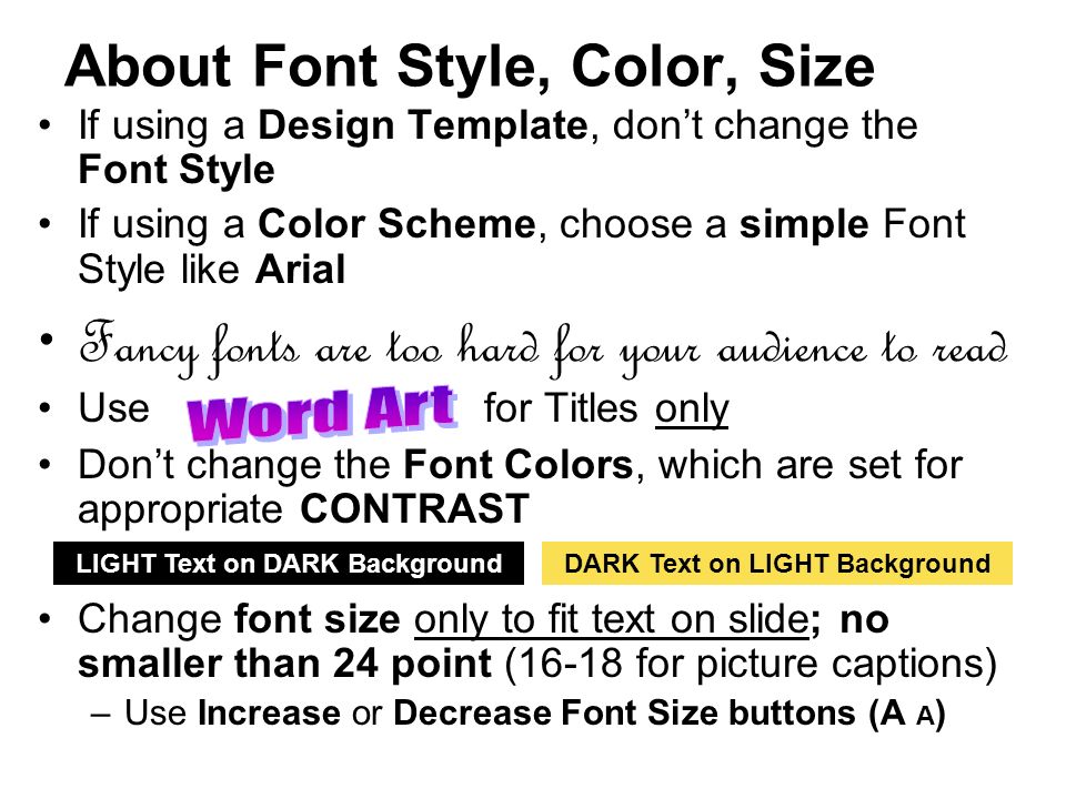 About Font Style, Color, Size If using a Design Template, don’t change the Font Style If using a Color Scheme, choose a simple Font Style like Arial Fancy fonts are too hard for your audience to read Use for Titles only Don’t change the Font Colors, which are set for appropriate CONTRAST Change font size only to fit text on slide; no smaller than 24 point (16-18 for picture captions) –Use Increase or Decrease Font Size buttons (A A ) LIGHT Text on DARK BackgroundDARK Text on LIGHT Background