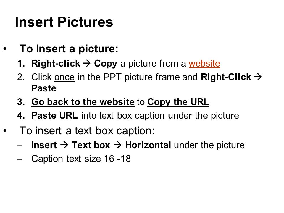 Insert Pictures To Insert a picture: 1.Right-click  Copy a picture from a websitewebsite 2.Click once in the PPT picture frame and Right-Click  Paste 3.Go back to the website to Copy the URL 4.Paste URL into text box caption under the picture To insert a text box caption: –Insert  Text box  Horizontal under the picture –Caption text size