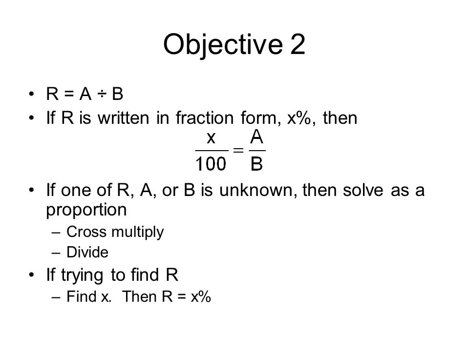 Objective 2 R = A ÷ B If R is written in fraction form, x%, then If one of R, A, or B is unknown, then solve as a proportion –Cross multiply –Divide If trying to find R –Find x.