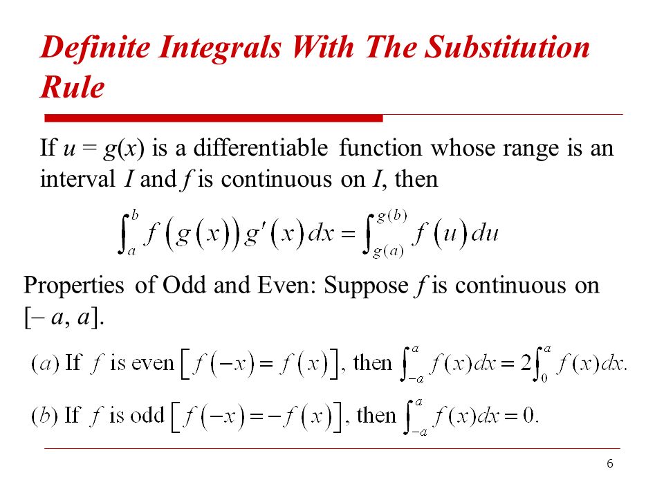 6 Definite Integrals With The Substitution Rule If u = g(x) is a differentiable function whose range is an interval I and f is continuous on I, then Properties of Odd and Even: Suppose f is continuous on [– a, a].