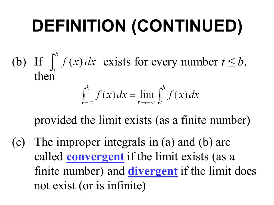 DEFINITION (CONTINUED) (b)If exists for every number t ≤ b, then provided the limit exists (as a finite number) (c)The improper integrals in (a) and (b) are called convergent if the limit exists (as a finite number) and divergent if the limit does not exist (or is infinite)