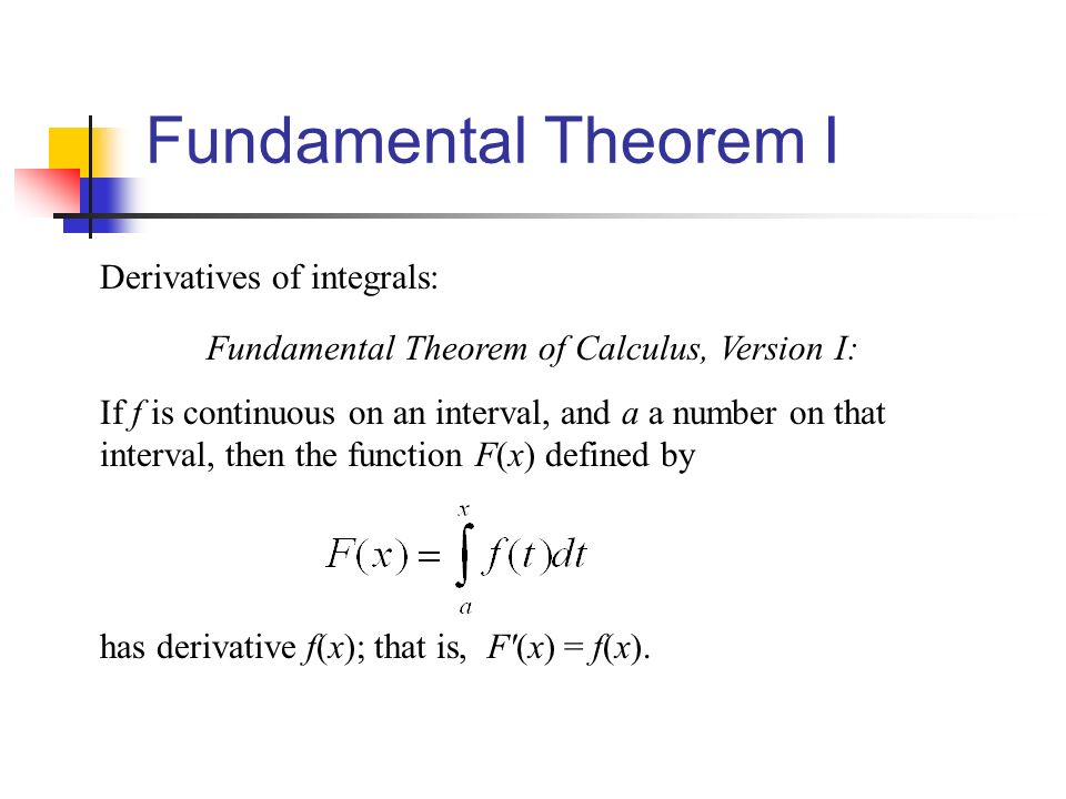 Fundamental Theorem I Derivatives of integrals: Fundamental Theorem of Calculus, Version I: If f is continuous on an interval, and a a number on that interval, then the function F(x) defined by has derivative f(x); that is, F (x) = f(x).