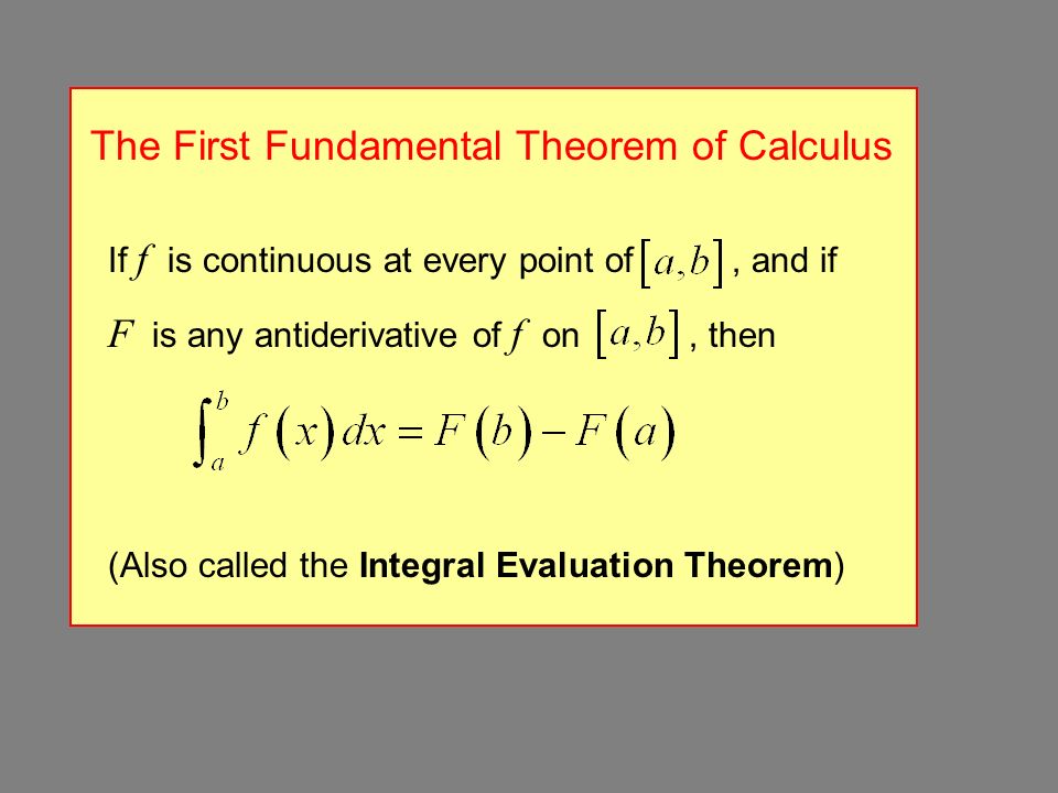 The First Fundamental Theorem of Calculus If f is continuous at every point of, and if F is any antiderivative of f on, then (Also called the Integral Evaluation Theorem)
