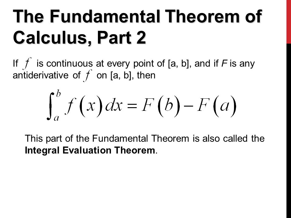 The Fundamental Theorem of Calculus, Part 2 If is continuous at every point of [a, b], and if F is any antiderivative of on [a, b], then This part of the Fundamental Theorem is also called the Integral Evaluation Theorem.