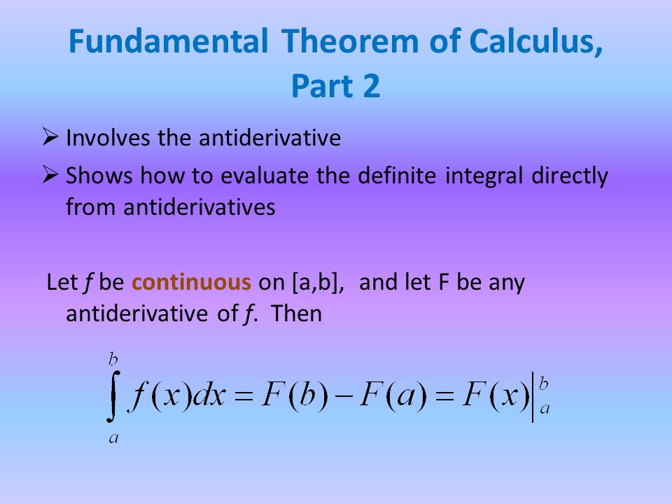 Fundamental Theorem of Calculus, Part 2  Involves the antiderivative  Shows how to evaluate the definite integral directly from antiderivatives Let f be continuous on [a,b], and let F be any antiderivative of f.