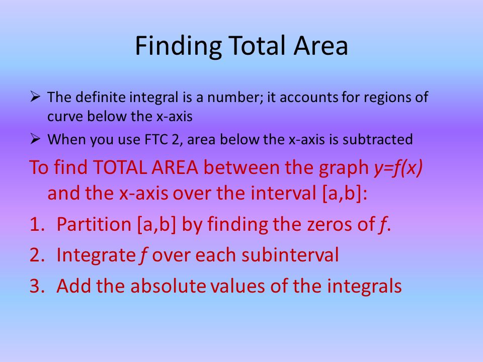 Finding Total Area  The definite integral is a number; it accounts for regions of curve below the x-axis  When you use FTC 2, area below the x-axis is subtracted To find TOTAL AREA between the graph y=f(x) and the x-axis over the interval [a,b]: 1.Partition [a,b] by finding the zeros of f.