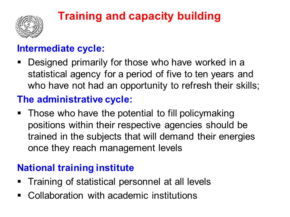 Training and capacity building Intermediate cycle:  Designed primarily for those who have worked in a statistical agency for a period of five to ten years and who have not had an opportunity to refresh their skills; The administrative cycle:  Those who have the potential to fill policymaking positions within their respective agencies should be trained in the subjects that will demand their energies once they reach management levels National training institute  Training of statistical personnel at all levels  Collaboration with academic institutions