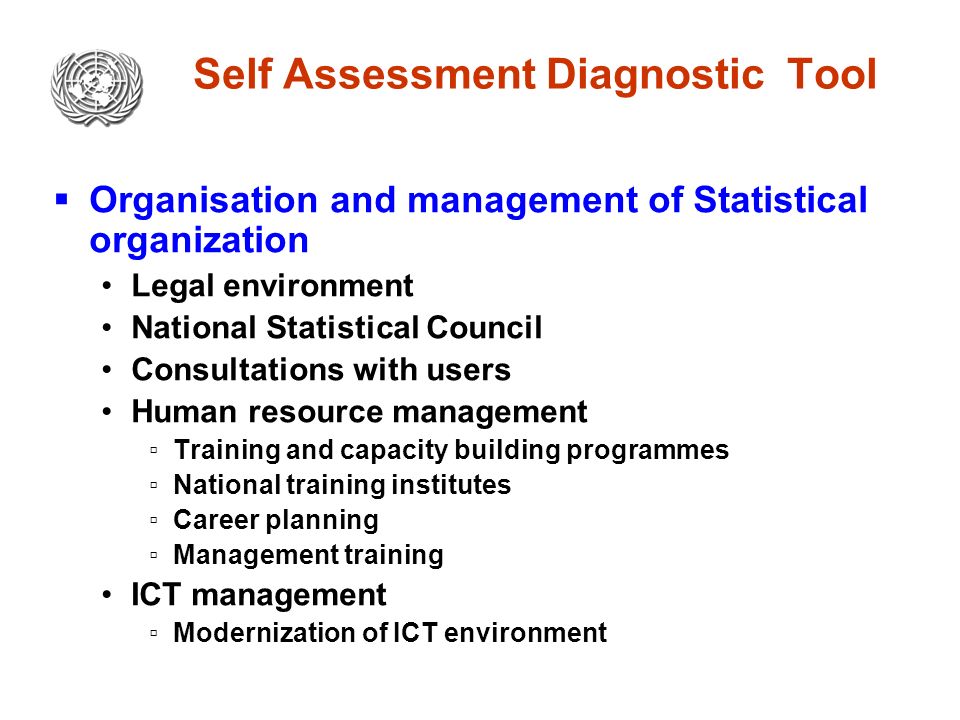 Self Assessment Diagnostic Tool  Organisation and management of Statistical organization Legal environment National Statistical Council Consultations with users Human resource management ▫Training and capacity building programmes ▫National training institutes ▫Career planning ▫Management training ICT management ▫Modernization of ICT environment