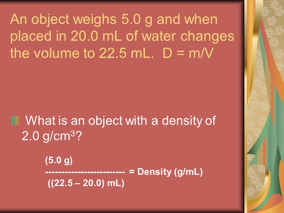 An object weighs 5.0 g and when placed in 20.0 mL of water changes the volume to 22.5 mL.