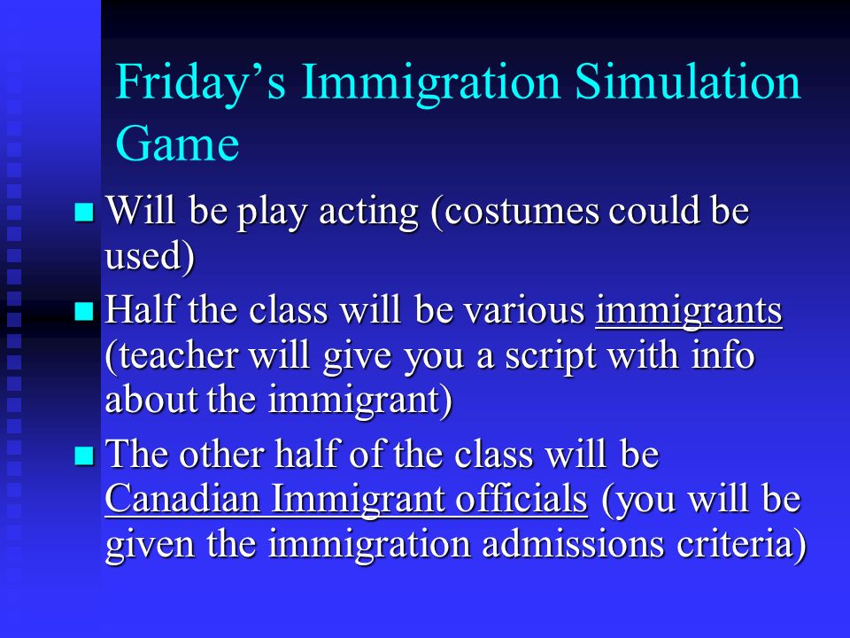 Friday’s Immigration Simulation Game Will be play acting (costumes could be used) Will be play acting (costumes could be used) Half the class will be various immigrants (teacher will give you a script with info about the immigrant) Half the class will be various immigrants (teacher will give you a script with info about the immigrant) The other half of the class will be Canadian Immigrant officials (you will be given the immigration admissions criteria) The other half of the class will be Canadian Immigrant officials (you will be given the immigration admissions criteria)