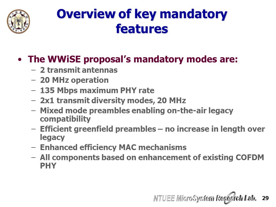 29 Overview of key mandatory features The WWiSE proposal’s mandatory modes are: –2 transmit antennas –20 MHz operation –135 Mbps maximum PHY rate –2x1 transmit diversity modes, 20 MHz –Mixed mode preambles enabling on-the-air legacy compatibility –Efficient greenfield preambles – no increase in length over legacy –Enhanced efficiency MAC mechanisms –All components based on enhancement of existing COFDM PHY