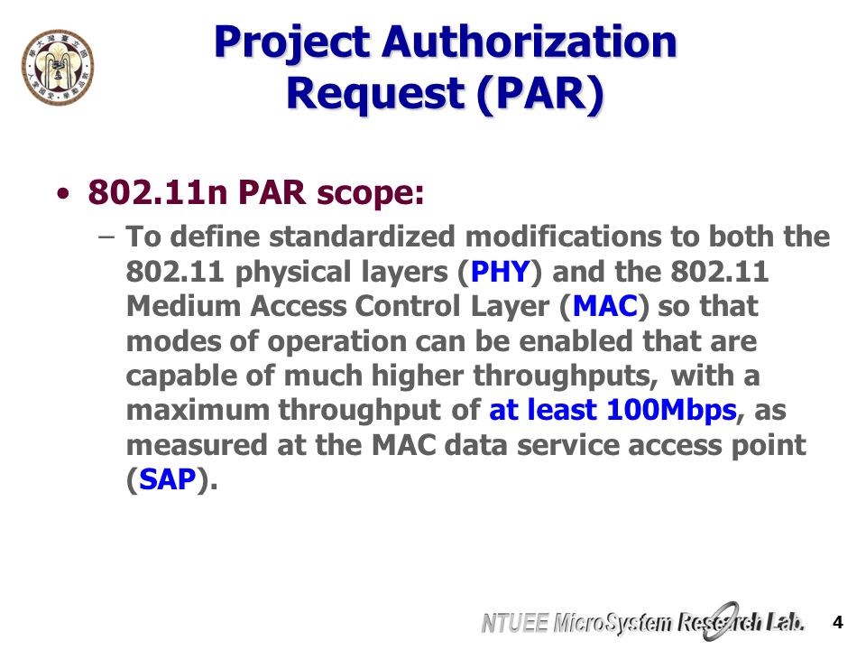 4 Project Authorization Request (PAR) n PAR scope: –To define standardized modifications to both the physical layers (PHY) and the Medium Access Control Layer (MAC) so that modes of operation can be enabled that are capable of much higher throughputs, with a maximum throughput of at least 100Mbps, as measured at the MAC data service access point (SAP).