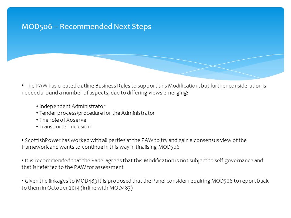 MOD506 – Recommended Next Steps The PAW has created outline Business Rules to support this Modification, but further consideration is needed around a number of aspects, due to differing views emerging: Independent Administrator Tender process/procedure for the Administrator The role of Xoserve Transporter inclusion ScottishPower has worked with all parties at the PAW to try and gain a consensus view of the framework and wants to continue in this way in finalising MOD506 It is recommended that the Panel agrees that this Modification is not subject to self-governance and that is referred to the PAW for assessment Given the linkages to MOD483 it is proposed that the Panel consider requiring MOD506 to report back to them in October 2014 (in line with MOD483)
