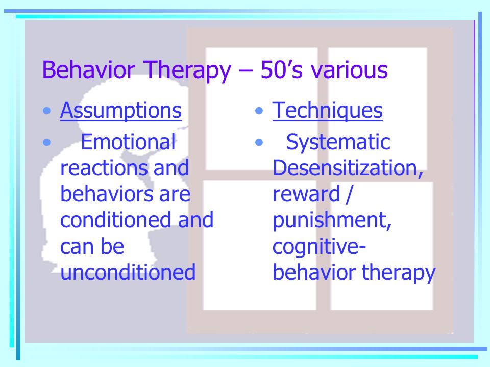Behavior Therapy – 50’s various Assumptions Emotional reactions and behaviors are conditioned and can be unconditioned Techniques Systematic Desensitization, reward / punishment, cognitive- behavior therapy