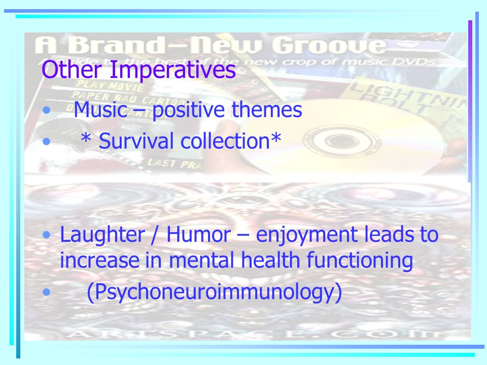 Other Imperatives Music – positive themes * Survival collection* Laughter / Humor – enjoyment leads to increase in mental health functioning (Psychoneuroimmunology)