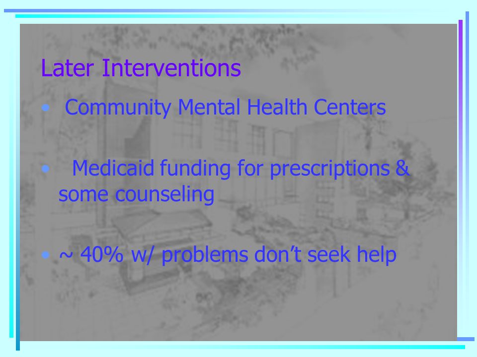 Later Interventions Community Mental Health Centers Medicaid funding for prescriptions & some counseling ~ 40% w/ problems don’t seek help