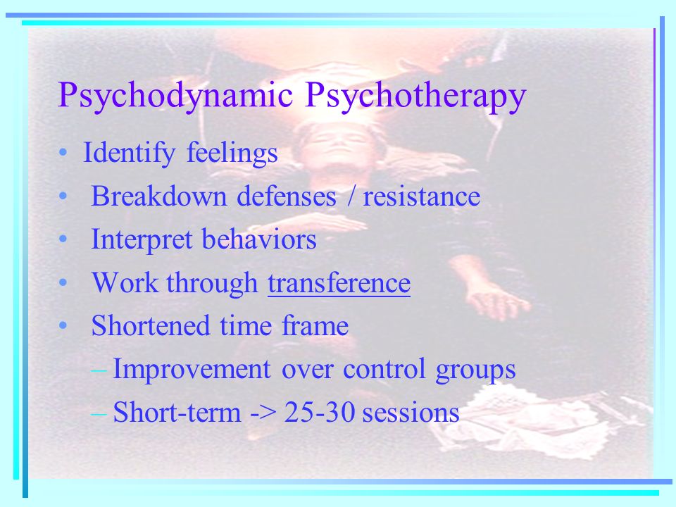 Psychodynamic Psychotherapy Identify feelings Breakdown defenses / resistance Interpret behaviors Work through transference Shortened time frame –Improvement over control groups –Short-term -> sessions