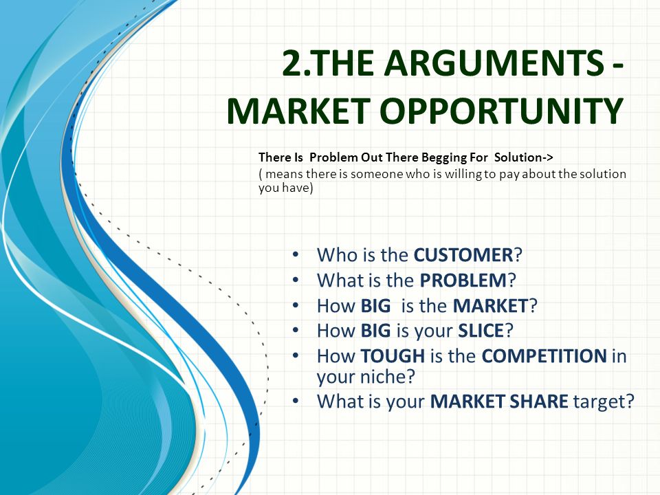 2.THE ARGUMENTS - MARKET OPPORTUNITY There Is Problem Out There Begging For Solution-> ( means there is someone who is willing to pay about the solution you have) Who is the CUSTOMER.