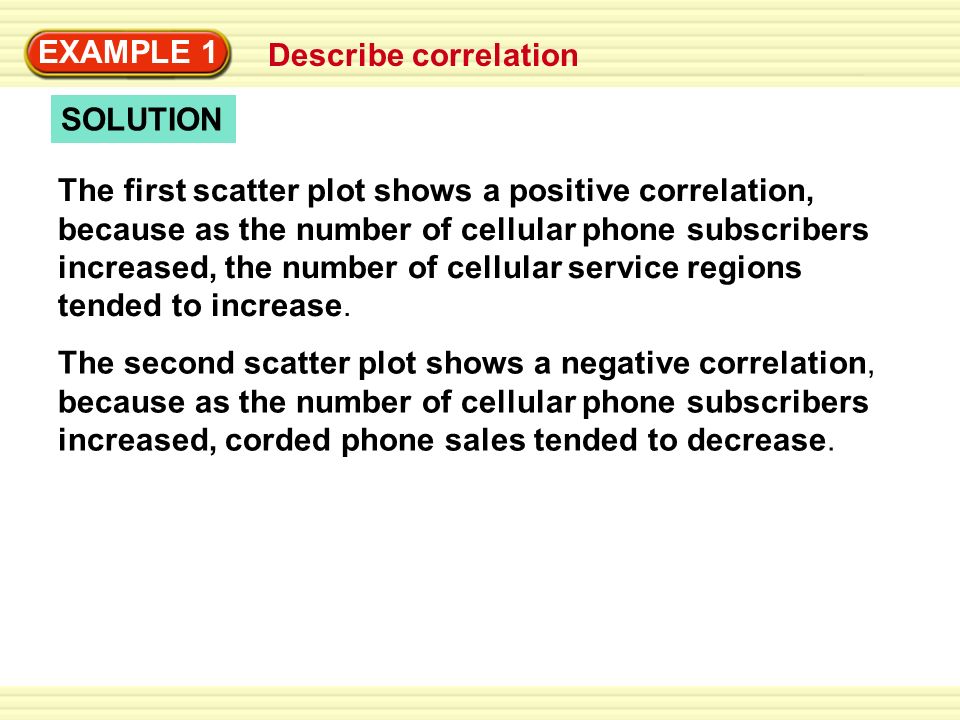 Describe correlation EXAMPLE 1 SOLUTION The first scatter plot shows a positive correlation, because as the number of cellular phone subscribers increased, the number of cellular service regions tended to increase.