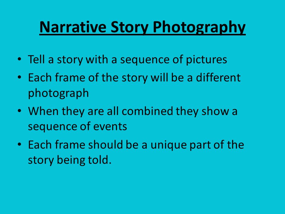 Narrative Story Photography Tell a story with a sequence of pictures Each frame of the story will be a different photograph When they are all combined they show a sequence of events Each frame should be a unique part of the story being told.