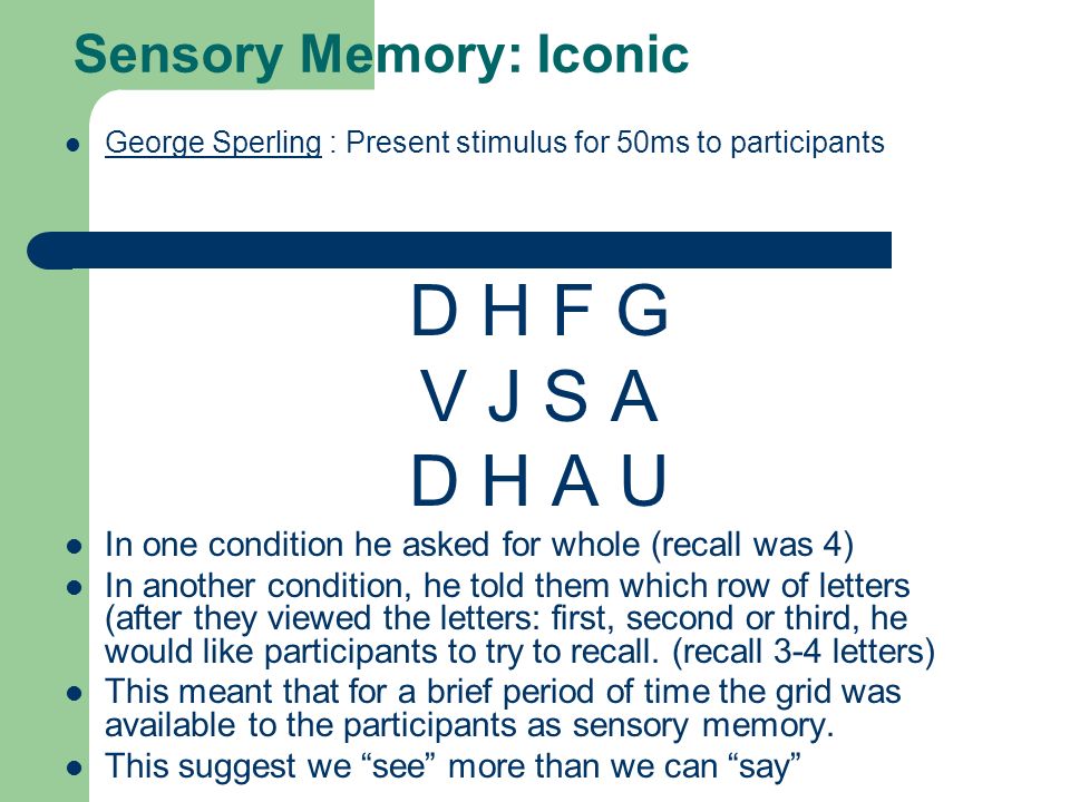 Sensory Memory: Iconic George Sperling : Present stimulus for 50ms to participants George Sperling D H F G V J S A D H A U In one condition he asked for whole (recall was 4) In another condition, he told them which row of letters (after they viewed the letters: first, second or third, he would like participants to try to recall.