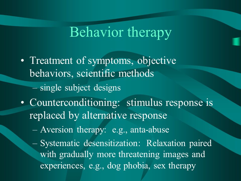 Behavior therapy Treatment of symptoms, objective behaviors, scientific methods –single subject designs Counterconditioning: stimulus response is replaced by alternative response –Aversion therapy: e.g., anta-abuse –Systematic desensitization: Relaxation paired with gradually more threatening images and experiences, e.g., dog phobia, sex therapy